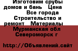  Изготовим срубы домов и бань › Цена ­ 1 000 - Все города Строительство и ремонт » Материалы   . Мурманская обл.,Североморск г.